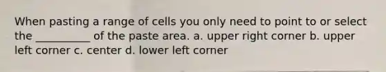 When pasting a range of cells you only need to point to or select the __________ of the paste area. a. upper right corner b. upper left corner c. center d. lower left corner