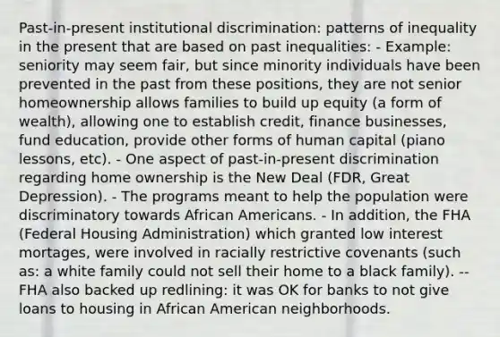 Past-in-present institutional discrimination: patterns of inequality in the present that are based on past inequalities: - Example: seniority may seem fair, but since minority individuals have been prevented in the past from these positions, they are not senior homeownership allows families to build up equity (a form of wealth), allowing one to establish credit, finance businesses, fund education, provide other forms of human capital (piano lessons, etc). - One aspect of past-in-present discrimination regarding home ownership is the New Deal (FDR, Great Depression). - The programs meant to help the population were discriminatory towards African Americans. - In addition, the FHA (Federal Housing Administration) which granted low interest mortages, were involved in racially restrictive covenants (such as: a white family could not sell their home to a black family). -- FHA also backed up redlining: it was OK for banks to not give loans to housing in African American neighborhoods.