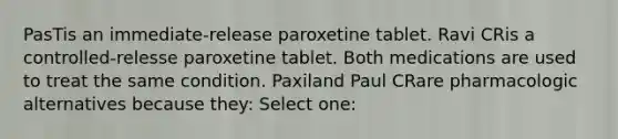 PasTis an immediate-release paroxetine tablet. Ravi CRis a controlled-relesse paroxetine tablet. Both medications are used to treat the same condition. Paxiland Paul CRare pharmacologic alternatives because they: Select one: