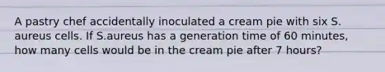 A pastry chef accidentally inoculated a cream pie with six S. aureus cells. If S.aureus has a generation time of 60 minutes, how many cells would be in the cream pie after 7 hours?