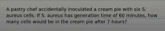 A pastry chef accidentally inoculated a cream pie with six S. aureus cells. If S. aureus has generation time of 60 minutes, how many cells would be in the cream pie after 7 hours?