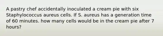 A pastry chef accidentally inoculated a cream pie with six Staphylococcus aureus cells. If S. aureus has a generation time of 60 minutes. how many cells would be in the cream pie after 7 hours?