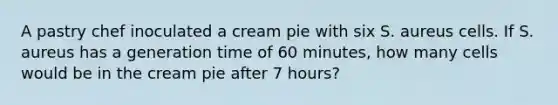 A pastry chef inoculated a cream pie with six S. aureus cells. If S. aureus has a generation time of 60 minutes, how many cells would be in the cream pie after 7 hours?