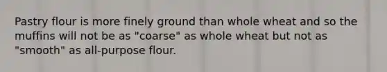 Pastry flour is more finely ground than whole wheat and so the muffins will not be as "coarse" as whole wheat but not as "smooth" as all-purpose flour.