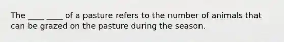 The ____ ____ of a pasture refers to the number of animals that can be grazed on the pasture during the season.