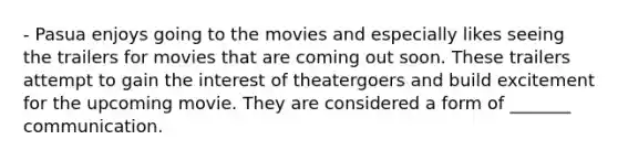 - Pasua enjoys going to the movies and especially likes seeing the trailers for movies that are coming out soon. These trailers attempt to gain the interest of theatergoers and build excitement for the upcoming movie. They are considered a form of _______ communication.