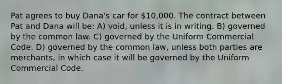 Pat agrees to buy Dana's car for 10,000. The contract between Pat and Dana will be: A) void, unless it is in writing. B) governed by the common law. C) governed by the Uniform Commercial Code. D) governed by the common law, unless both parties are merchants, in which case it will be governed by the Uniform Commercial Code.