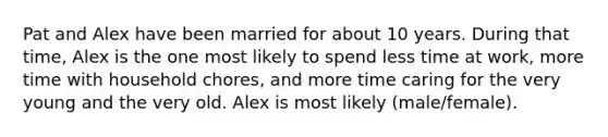 Pat and Alex have been married for about 10 years. During that time, Alex is the one most likely to spend less time at work, more time with household chores, and more time caring for the very young and the very old. Alex is most likely (male/female).