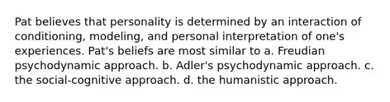 Pat believes that personality is determined by an interaction of conditioning, modeling, and personal interpretation of one's experiences. Pat's beliefs are most similar to a. Freudian psychodynamic approach. b. Adler's psychodynamic approach. c. the social-cognitive approach. d. the humanistic approach.