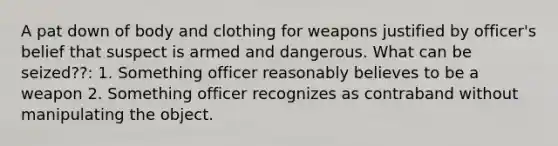 A pat down of body and clothing for weapons justified by officer's belief that suspect is armed and dangerous. What can be seized??: 1. Something officer reasonably believes to be a weapon 2. Something officer recognizes as contraband without manipulating the object.