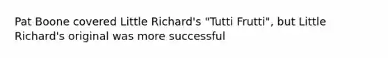 Pat Boone covered Little Richard's "Tutti Frutti", but Little Richard's original was more successful