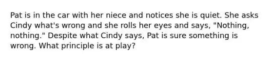 Pat is in the car with her niece and notices she is quiet. She asks Cindy what's wrong and she rolls her eyes and says, "Nothing, nothing." Despite what Cindy says, Pat is sure something is wrong. What principle is at play?