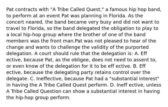 Pat contracts with "A Tribe Called Quest," a famous hip hop band, to perform at an event Pat was planning in Florida. As the concert neared, the band became very busy and did not want to travel to Florida, so the band delegated the obligation to play to a local hip-hop group where the brother of one of the band members was the front man.Pat was not pleased to hear of the change and wants to challenge the validity of the purported delegation. A court should rule that the delegation is: A. Eff ective, because Pat, as the obligee, does not need to assent to, or even know of the delegation for it to be eff ective. B. Eff ective, because the delegating party retains control over the delegate. C. Ineffective, because Pat had a "substantial interest" in having the A Tribe Called Quest perform. D. Ineff ective, unless A Tribe Called Question can show a substantial interest in having the hip-hop group perform.