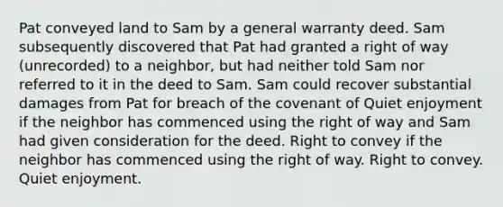 Pat conveyed land to Sam by a general warranty deed. Sam subsequently discovered that Pat had granted a right of way (unrecorded) to a neighbor, but had neither told Sam nor referred to it in the deed to Sam. Sam could recover substantial damages from Pat for breach of the covenant of Quiet enjoyment if the neighbor has commenced using the right of way and Sam had given consideration for the deed. Right to convey if the neighbor has commenced using the right of way. Right to convey. Quiet enjoyment.