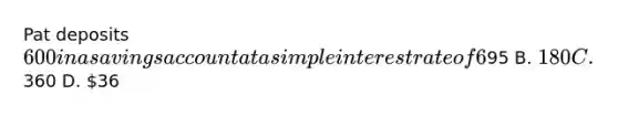 Pat deposits 600 in a savings account at a simple interest rate of 6 % per year for 5 years . how much will pat have earned in interest by the end of 5 years? A.95 B. 180 C.360 D. 36
