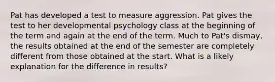 Pat has developed a test to measure aggression. Pat gives the test to her developmental psychology class at the beginning of the term and again at the end of the term. Much to Pat's dismay, the results obtained at the end of the semester are completely different from those obtained at the start. What is a likely explanation for the difference in results?