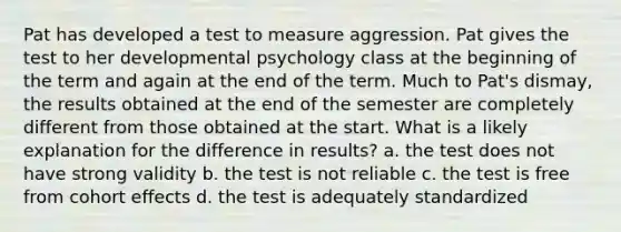 Pat has developed a test to measure aggression. Pat gives the test to her developmental psychology class at the beginning of the term and again at the end of the term. Much to Pat's dismay, the results obtained at the end of the semester are completely different from those obtained at the start. What is a likely explanation for the difference in results? a. the test does not have strong validity b. the test is not reliable c. the test is free from cohort effects d. the test is adequately standardized