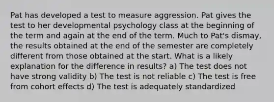 Pat has developed a test to measure aggression. Pat gives the test to her developmental psychology class at the beginning of the term and again at the end of the term. Much to Pat's dismay, the results obtained at the end of the semester are completely different from those obtained at the start. What is a likely explanation for the difference in results? a) The test does not have strong validity b) The test is not reliable c) The test is free from cohort effects d) The test is adequately standardized