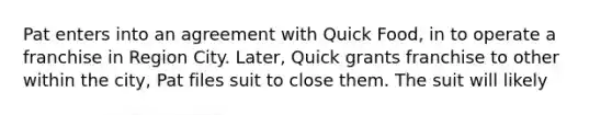 Pat enters into an agreement with Quick Food, in to operate a franchise in Region City. Later, Quick grants franchise to other within the city, Pat files suit to close them. The suit will likely