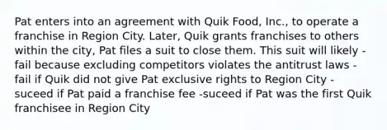 Pat enters into an agreement with Quik Food, Inc., to operate a franchise in Region City. Later, Quik grants franchises to others within the city, Pat files a suit to close them. This suit will likely -fail because excluding competitors violates the antitrust laws -fail if Quik did not give Pat exclusive rights to Region City -suceed if Pat paid a franchise fee -suceed if Pat was the first Quik franchisee in Region City