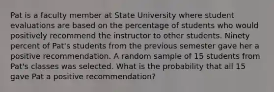 Pat is a faculty member at State University where student evaluations are based on the percentage of students who would positively recommend the instructor to other students. Ninety percent of Pat's students from the previous semester gave her a positive recommendation. A random sample of 15 students from Pat's classes was selected. What is the probability that all 15 gave Pat a positive recommendation?