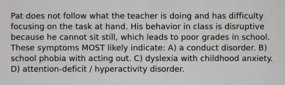 Pat does not follow what the teacher is doing and has difficulty focusing on the task at hand. His behavior in class is disruptive because he cannot sit still, which leads to poor grades in school. These symptoms MOST likely indicate: A) a conduct disorder. B) school phobia with acting out. C) dyslexia with childhood anxiety. D) attention-deficit / hyperactivity disorder.