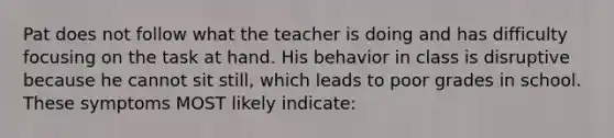 Pat does not follow what the teacher is doing and has difficulty focusing on the task at hand. His behavior in class is disruptive because he cannot sit still, which leads to poor grades in school. These symptoms MOST likely indicate: