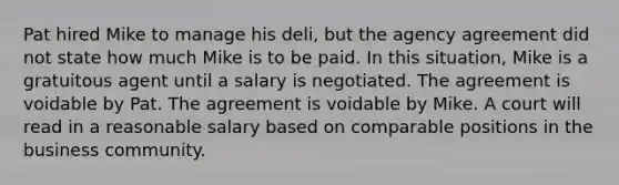 Pat hired Mike to manage his deli, but the agency agreement did not state how much Mike is to be paid. In this situation, Mike is a gratuitous agent until a salary is negotiated. The agreement is voidable by Pat. The agreement is voidable by Mike. A court will read in a reasonable salary based on comparable positions in the business community.