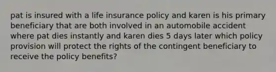 pat is insured with a life insurance policy and karen is his primary beneficiary that are both involved in an automobile accident where pat dies instantly and karen dies 5 days later which policy provision will protect the rights of the contingent beneficiary to receive the policy benefits?