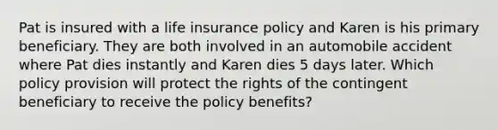 Pat is insured with a life insurance policy and Karen is his primary beneficiary. They are both involved in an automobile accident where Pat dies instantly and Karen dies 5 days later. Which policy provision will protect the rights of the contingent beneficiary to receive the policy benefits?