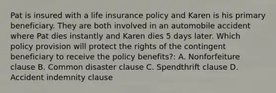 Pat is insured with a life insurance policy and Karen is his primary beneficiary. They are both involved in an automobile accident where Pat dies instantly and Karen dies 5 days later. Which policy provision will protect the rights of the contingent beneficiary to receive the policy benefits?: A. Nonforfeiture clause B. Common disaster clause C. Spendthrift clause D. Accident indemnity clause