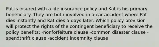 Pat is insured with a life insurance policy and Kat is his primary beneficiary. They are both involved in a car accident where Pat dies instantly and Kat dies 5 days later. Which policy provision will protect the rights of the contingent beneficiary to receive the policy benefits: -nonforfeiture clause -common disaster clause -spendthrift clause -accident indemnity clause