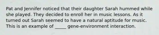 Pat and Jennifer noticed that their daughter Sarah hummed while she played. They decided to enroll her in music lessons. As it turned out Sarah seemed to have a natural aptitude for music. This is an example of _____ gene-environment interaction.