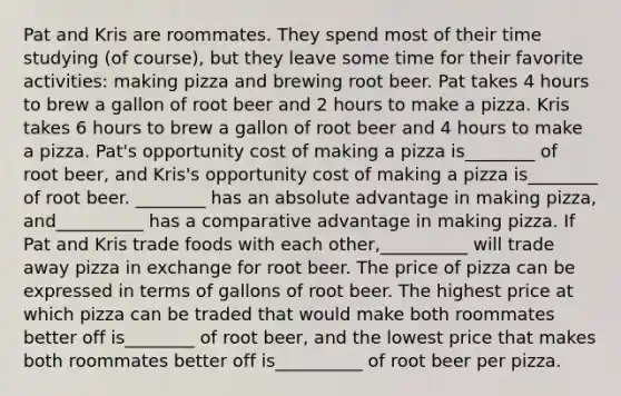 Pat and Kris are roommates. They spend most of their time studying (of course), but they leave some time for their favorite activities: making pizza and brewing root beer. Pat takes 4 hours to brew a gallon of root beer and 2 hours to make a pizza. Kris takes 6 hours to brew a gallon of root beer and 4 hours to make a pizza. Pat's opportunity cost of making a pizza is________ of root beer, and Kris's opportunity cost of making a pizza is________ of root beer. ________ has an absolute advantage in making pizza, and__________ has a comparative advantage in making pizza. If Pat and Kris trade foods with each other,__________ will trade away pizza in exchange for root beer. The price of pizza can be expressed in terms of gallons of root beer. The highest price at which pizza can be traded that would make both roommates better off is________ of root beer, and the lowest price that makes both roommates better off is__________ of root beer per pizza.