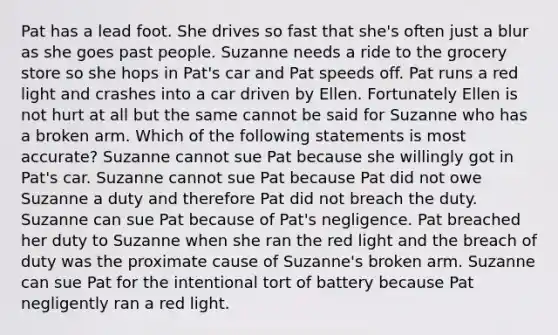 Pat has a lead foot. She drives so fast that she's often just a blur as she goes past people. Suzanne needs a ride to the grocery store so she hops in Pat's car and Pat speeds off. Pat runs a red light and crashes into a car driven by Ellen. Fortunately Ellen is not hurt at all but the same cannot be said for Suzanne who has a broken arm. Which of the following statements is most accurate? Suzanne cannot sue Pat because she willingly got in Pat's car. Suzanne cannot sue Pat because Pat did not owe Suzanne a duty and therefore Pat did not breach the duty. Suzanne can sue Pat because of Pat's negligence. Pat breached her duty to Suzanne when she ran the red light and the breach of duty was the proximate cause of Suzanne's broken arm. Suzanne can sue Pat for the intentional tort of battery because Pat negligently ran a red light.