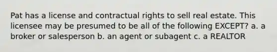 Pat has a license and contractual rights to sell real estate. This licensee may be presumed to be all of the following EXCEPT? a. a broker or salesperson b. an agent or subagent c. a REALTOR