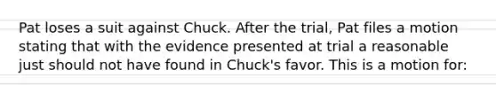 Pat loses a suit against Chuck. After the trial, Pat files a motion stating that with the evidence presented at trial a reasonable just should not have found in Chuck's favor. This is a motion for: