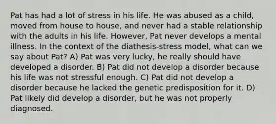 Pat has had a lot of stress in his life. He was abused as a child, moved from house to house, and never had a stable relationship with the adults in his life. However, Pat never develops a mental illness. In the context of the diathesis-stress model, what can we say about Pat? A) Pat was very lucky, he really should have developed a disorder. B) Pat did not develop a disorder because his life was not stressful enough. C) Pat did not develop a disorder because he lacked the genetic predisposition for it. D) Pat likely did develop a disorder, but he was not properly diagnosed.