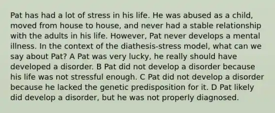 Pat has had a lot of stress in his life. He was abused as a child, moved from house to house, and never had a stable relationship with the adults in his life. However, Pat never develops a mental illness. In the context of the diathesis-stress model, what can we say about Pat? A Pat was very lucky, he really should have developed a disorder. B Pat did not develop a disorder because his life was not stressful enough. C Pat did not develop a disorder because he lacked the genetic predisposition for it. D Pat likely did develop a disorder, but he was not properly diagnosed.