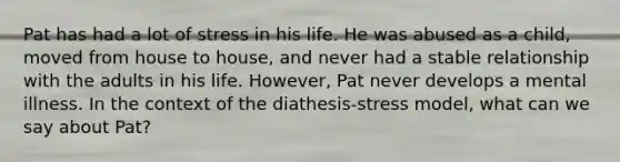 Pat has had a lot of stress in his life. He was abused as a child, moved from house to house, and never had a stable relationship with the adults in his life. However, Pat never develops a mental illness. In the context of the diathesis-stress model, what can we say about Pat?