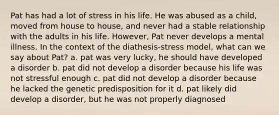 Pat has had a lot of stress in his life. He was abused as a child, moved from house to house, and never had a stable relationship with the adults in his life. However, Pat never develops a mental illness. In the context of the diathesis-stress model, what can we say about Pat? a. pat was very lucky, he should have developed a disorder b. pat did not develop a disorder because his life was not stressful enough c. pat did not develop a disorder because he lacked the genetic predisposition for it d. pat likely did develop a disorder, but he was not properly diagnosed