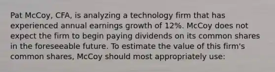 Pat McCoy, CFA, is analyzing a technology firm that has experienced annual earnings growth of 12%. McCoy does not expect the firm to begin paying dividends on its common shares in the foreseeable future. To estimate the value of this firm's common shares, McCoy should most appropriately use: