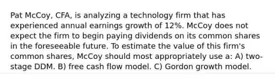 Pat McCoy, CFA, is analyzing a technology firm that has experienced annual earnings growth of 12%. McCoy does not expect the firm to begin paying dividends on its common shares in the foreseeable future. To estimate the value of this firm's common shares, McCoy should most appropriately use a: A) two-stage DDM. B) free cash flow model. C) Gordon growth model.