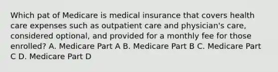 Which pat of Medicare is medical insurance that covers health care expenses such as outpatient care and physician's care, considered optional, and provided for a monthly fee for those enrolled? A. Medicare Part A B. Medicare Part B C. Medicare Part C D. Medicare Part D