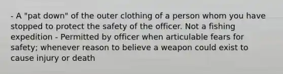 - A "pat down" of the outer clothing of a person whom you have stopped to protect the safety of the officer. Not a fishing expedition - Permitted by officer when articulable fears for safety; whenever reason to believe a weapon could exist to cause injury or death