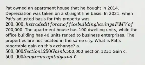 Pat owned an apartment house that he bought in 2014. Depreciation was taken on a straight-line basis. In 2021, when Pat's adjusted basis for this property was 200,000, he traded it for an office building having a FMV of700,000. The apartment house has 100 dwelling units, while the office building has 40 units rented to business enterprises. The properties are not located in the same city. What is Pat's reportable gain on this exchange? a. 500,000 Section 1250 Gain b.500,000 Section 1231 Gain c. 500,000 long term capital gain d.0