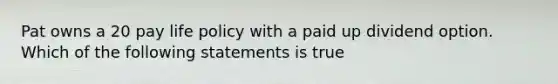 Pat owns a 20 pay life policy with a paid up dividend option. Which of the following statements is true