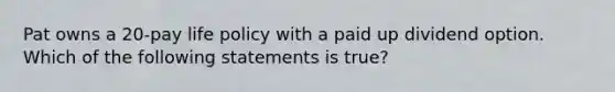 Pat owns a 20-pay life policy with a paid up dividend option. Which of the following statements is true?