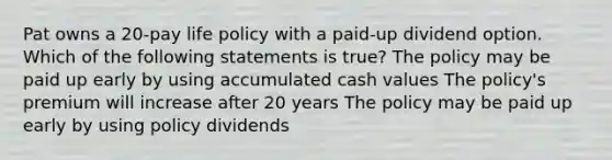 Pat owns a 20-pay life policy with a paid-up dividend option. Which of the following statements is true? The policy may be paid up early by using accumulated cash values The policy's premium will increase after 20 years The policy may be paid up early by using policy dividends