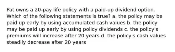 Pat owns a 20-pay life policy with a paid-up dividend option. Which of the following statements is true? a. the policy may be paid up early by using accumulated cash values b. the policy may be paid up early by using policy dividends c. the policy's premiums will increase after 20 years d. the policy's cash values steadily decrease after 20 years